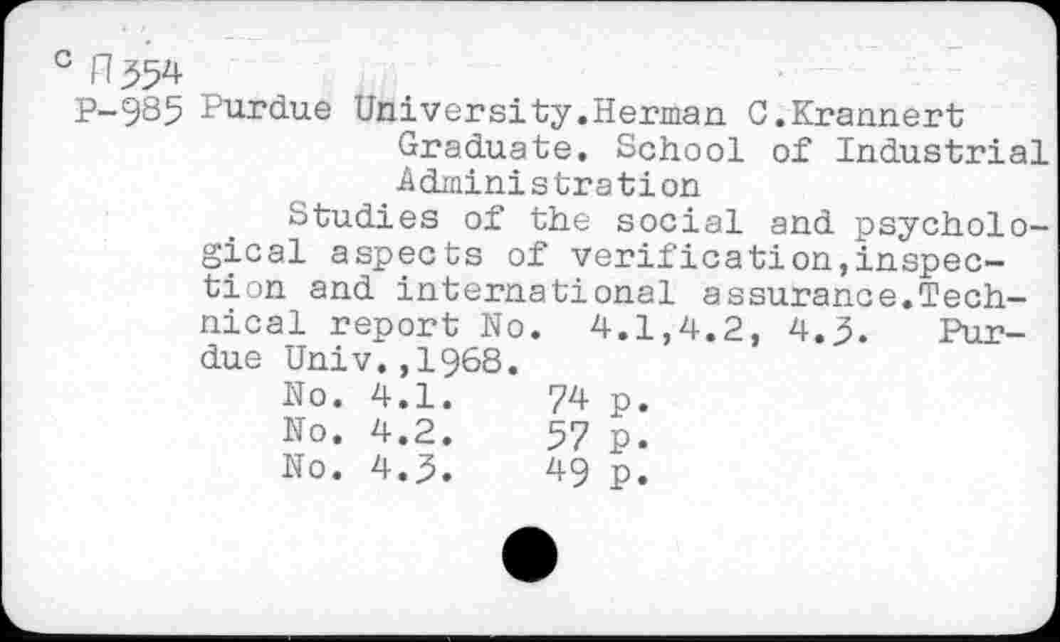 ﻿c n^
P-985 Purdue University.Herman C.Krannert Graduate. School of Industrial Administration
Studies of the social and psychological aspects of verification,inspection and international assurance.Technical report No. 4.1,4.2, 4.3. Purdue Univ.,1968.
No.	4.1.	74	p.
No.	4.2.	57	p.
No.	4.3.	49	p.